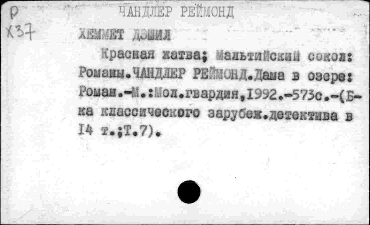 ﻿ЧАНДЛЕР РЕЙМОНД
ХЕММЕТ ДиШ
Красная жатва; талый Пекин сокол:
Романы.ЧАНДЛЕР РЕЙМОНД.Дама в озере: Роман.4;.:Дол.гвардия,1992.-573с	Б-
ка классического зарубеж.детектива в 14 т.;Т.7).